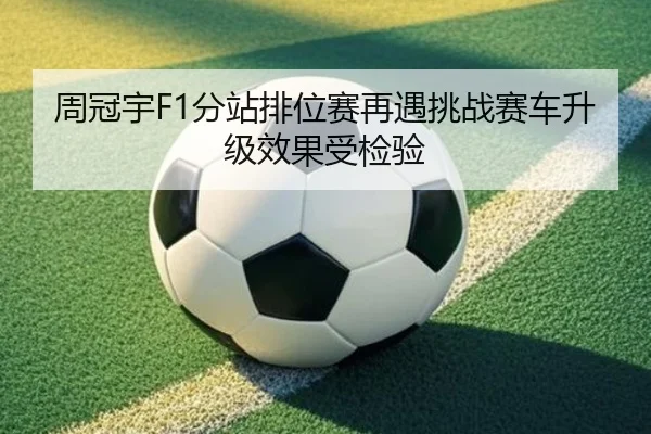 周冠宇F1分站排位赛再遇挑战赛车升级效果受检验